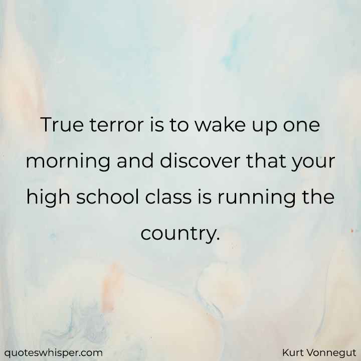  True terror is to wake up one morning and discover that your high school class is running the country. - Kurt Vonnegut