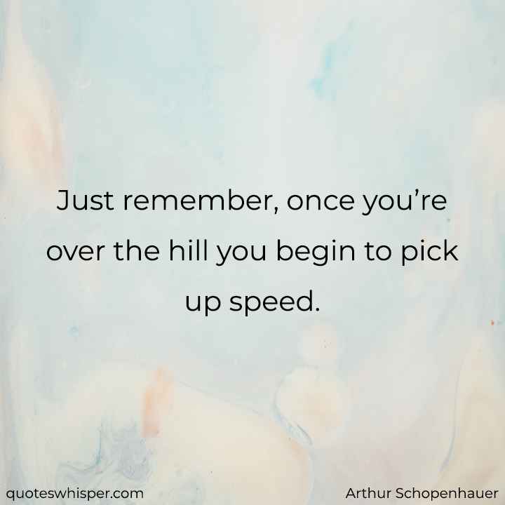  Just remember, once you’re over the hill you begin to pick up speed. - Arthur Schopenhauer