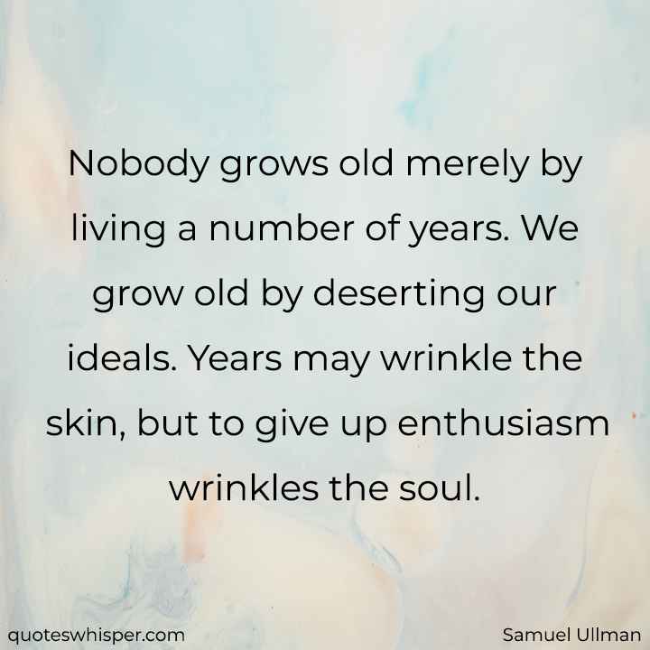  Nobody grows old merely by living a number of years. We grow old by deserting our ideals. Years may wrinkle the skin, but to give up enthusiasm wrinkles the soul. - Samuel Ullman