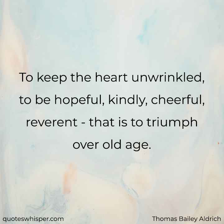  To keep the heart unwrinkled, to be hopeful, kindly, cheerful, reverent - that is to triumph over old age. - Thomas Bailey Aldrich
