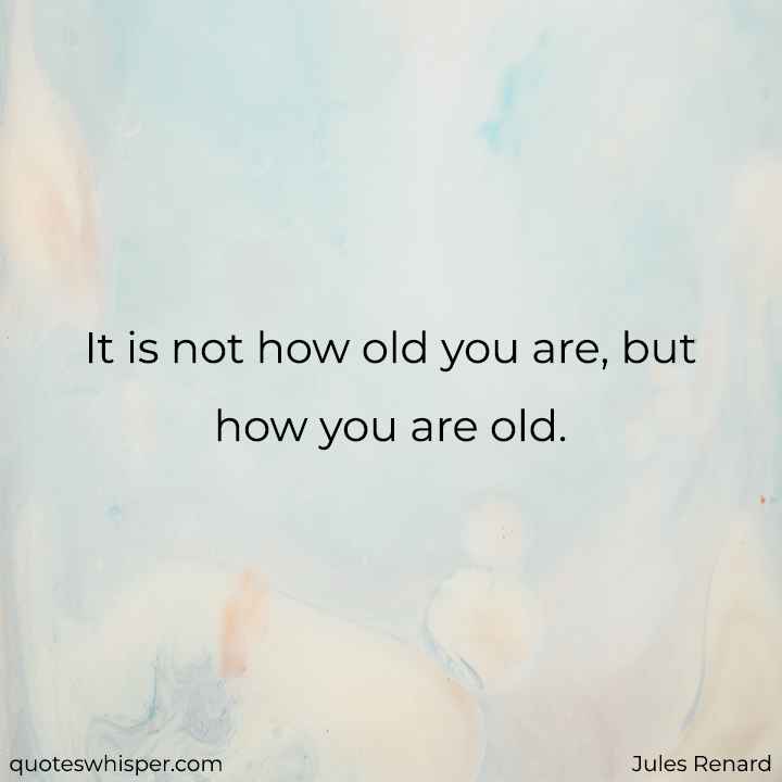  It is not how old you are, but how you are old. - Jules Renard