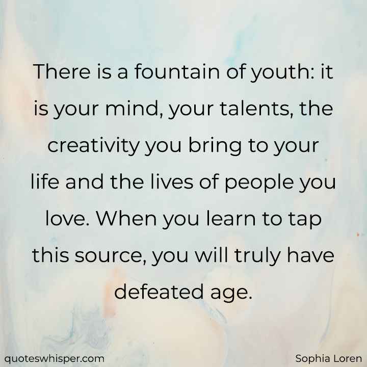  There is a fountain of youth: it is your mind, your talents, the creativity you bring to your life and the lives of people you love. When you learn to tap this source, you will truly have defeated age. - Sophia Loren