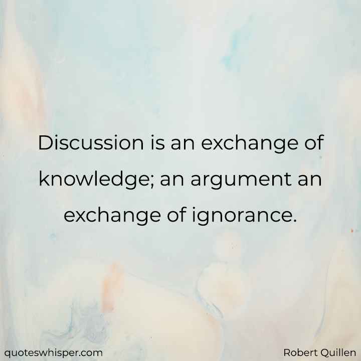  Discussion is an exchange of knowledge; an argument an exchange of ignorance. - Robert Quillen