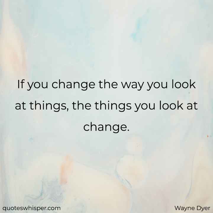  If you change the way you look at things, the things you look at change. - Wayne Dyer