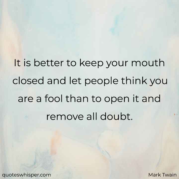  It is better to keep your mouth closed and let people think you are a fool than to open it and remove all doubt. - Mark Twain