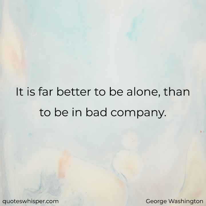  It is far better to be alone, than to be in bad company. - George Washington