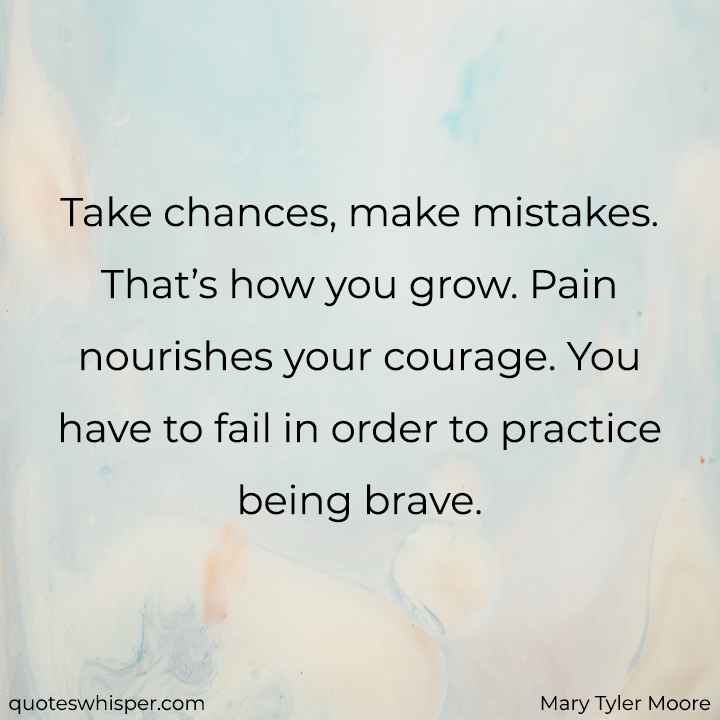  Take chances, make mistakes. That’s how you grow. Pain nourishes your courage. You have to fail in order to practice being brave. - Mary Tyler Moore