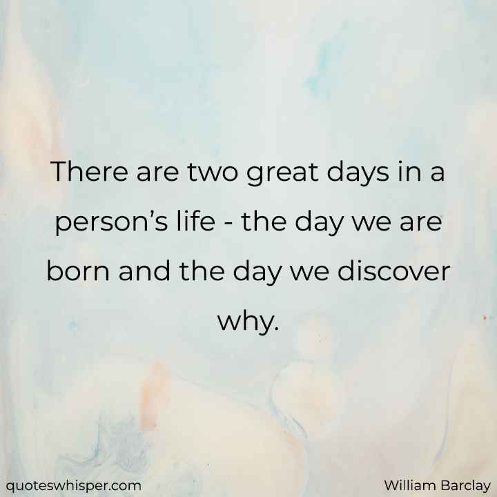  There are two great days in a person’s life - the day we are born and the day we discover why. - William Barclay