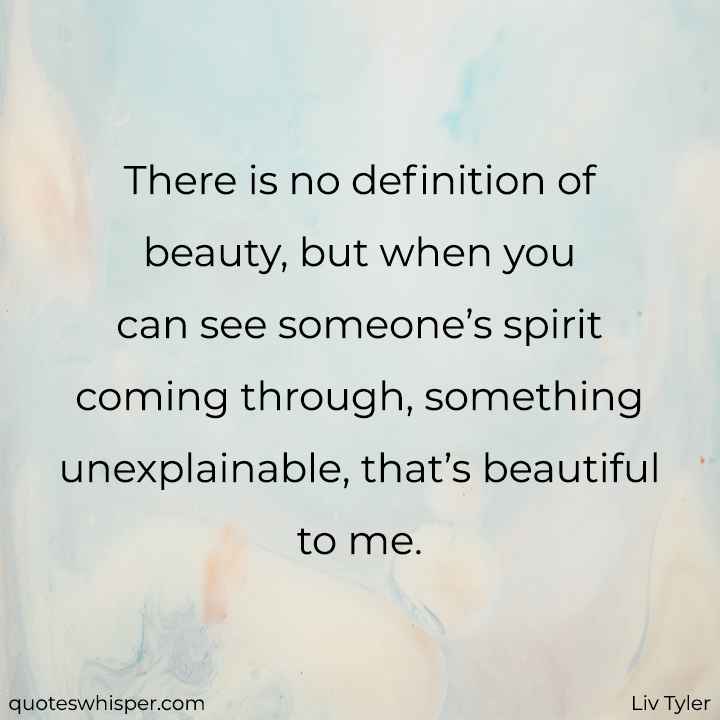  There is no definition of beauty, but when you can see someone’s spirit coming through, something unexplainable, that’s beautiful to me. - Liv Tyler