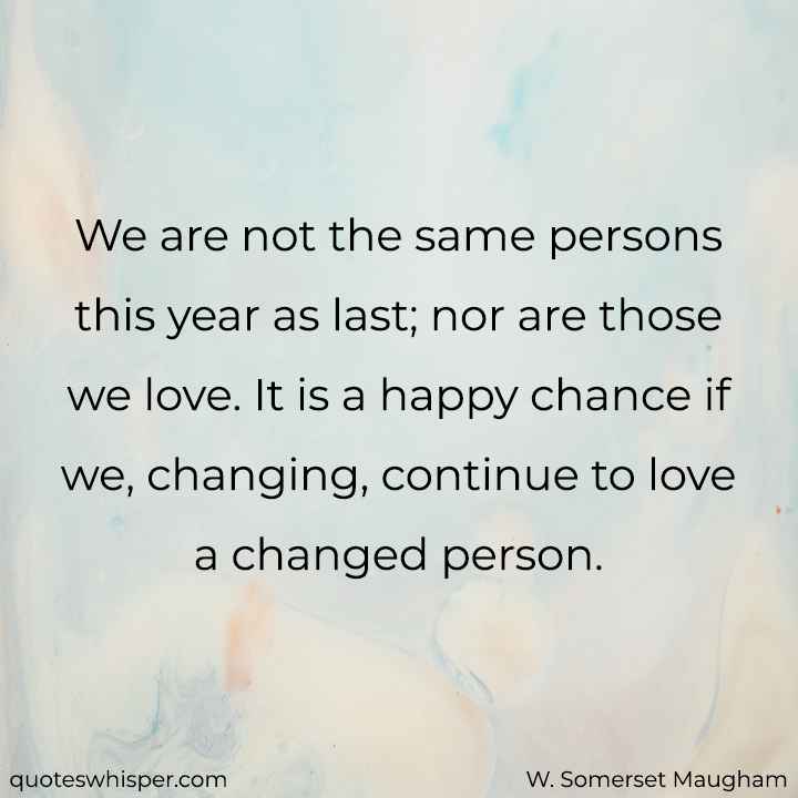  We are not the same persons this year as last; nor are those we love. It is a happy chance if we, changing, continue to love a changed person. - W. Somerset Maugham