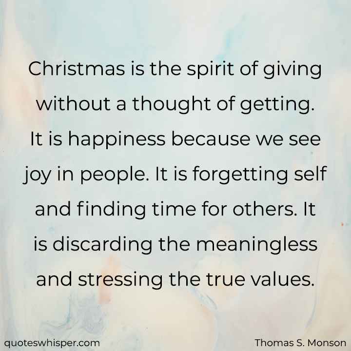  Christmas is the spirit of giving without a thought of getting. It is happiness because we see joy in people. It is forgetting self and finding time for others. It is discarding the meaningless and stressing the true values. - Thomas S. Monson