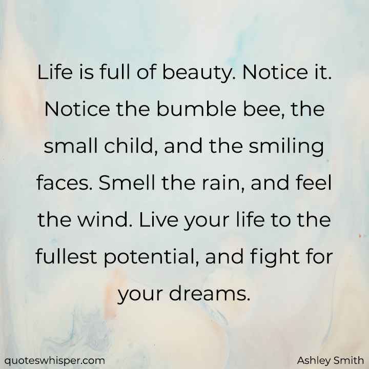  Life is full of beauty. Notice it. Notice the bumble bee, the small child, and the smiling faces. Smell the rain, and feel the wind. Live your life to the fullest potential, and fight for your dreams. - Ashley Smith