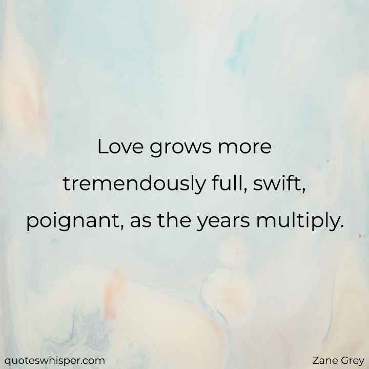  Love grows more tremendously full, swift, poignant, as the years multiply. - Zane Grey