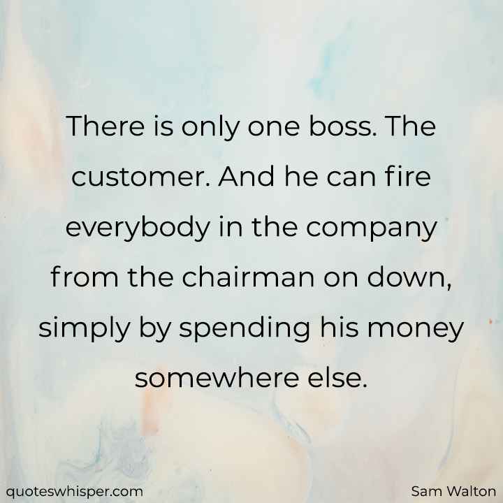  There is only one boss. The customer. And he can fire everybody in the company from the chairman on down, simply by spending his money somewhere else. - Sam Walton