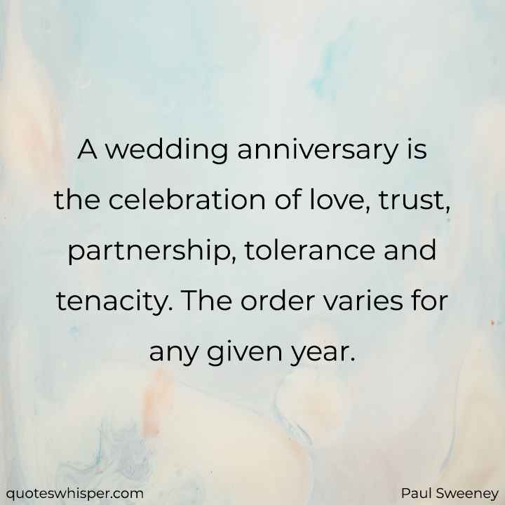  A wedding anniversary is the celebration of love, trust, partnership, tolerance and tenacity. The order varies for any given year. - Paul Sweeney