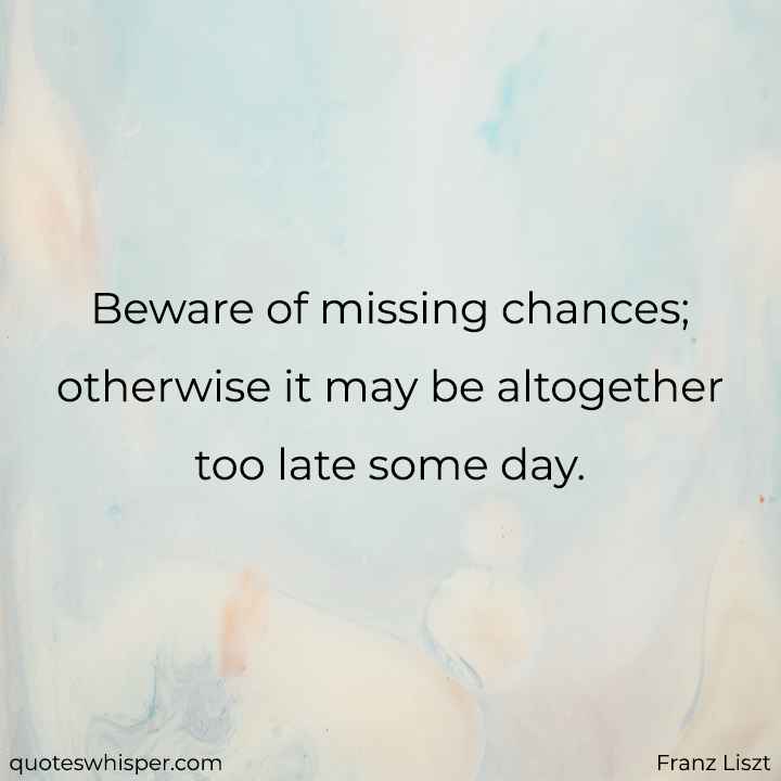  Beware of missing chances; otherwise it may be altogether too late some day. - Franz Liszt