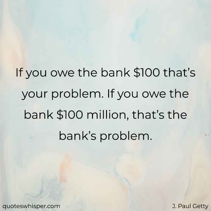  If you owe the bank $100 that’s your problem. If you owe the bank $100 million, that’s the bank’s problem. - J. Paul Getty