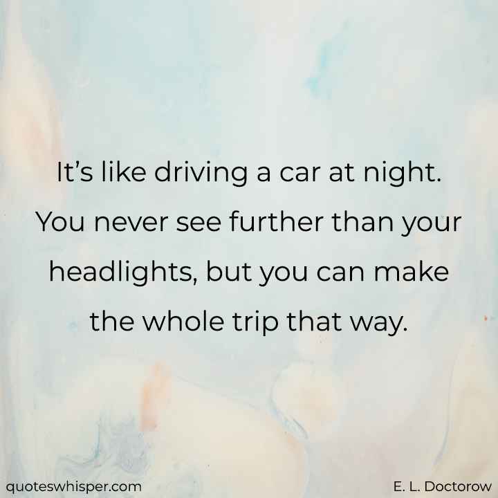  It’s like driving a car at night. You never see further than your headlights, but you can make the whole trip that way. - E. L. Doctorow