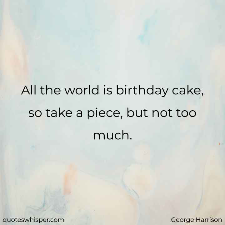  All the world is birthday cake, so take a piece, but not too much. - George Harrison