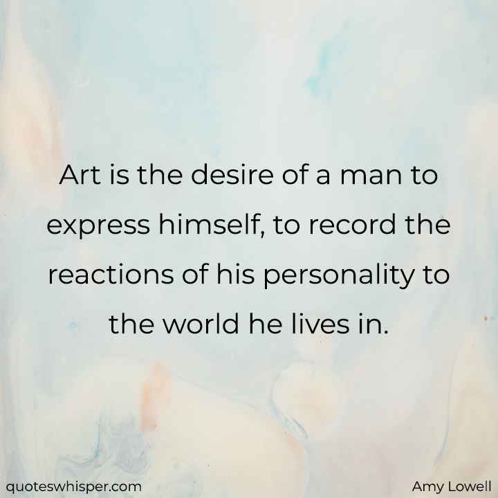  Art is the desire of a man to express himself, to record the reactions of his personality to the world he lives in. - Amy Lowell