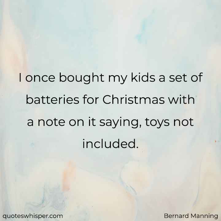  I once bought my kids a set of batteries for Christmas with a note on it saying, toys not included. - Bernard Manning