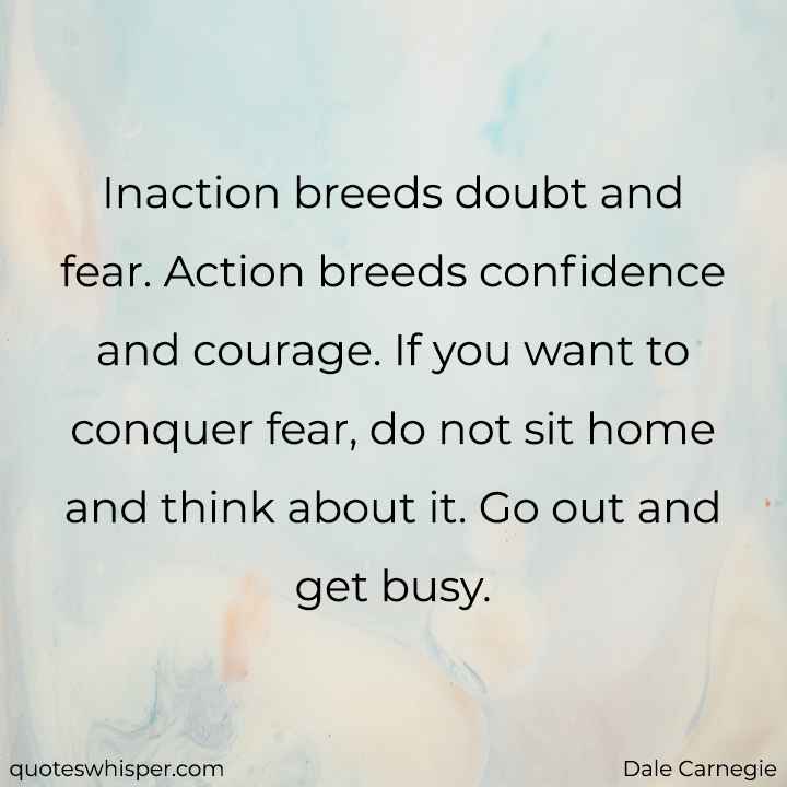  Inaction breeds doubt and fear. Action breeds confidence and courage. If you want to conquer fear, do not sit home and think about it. Go out and get busy. - Dale Carnegie