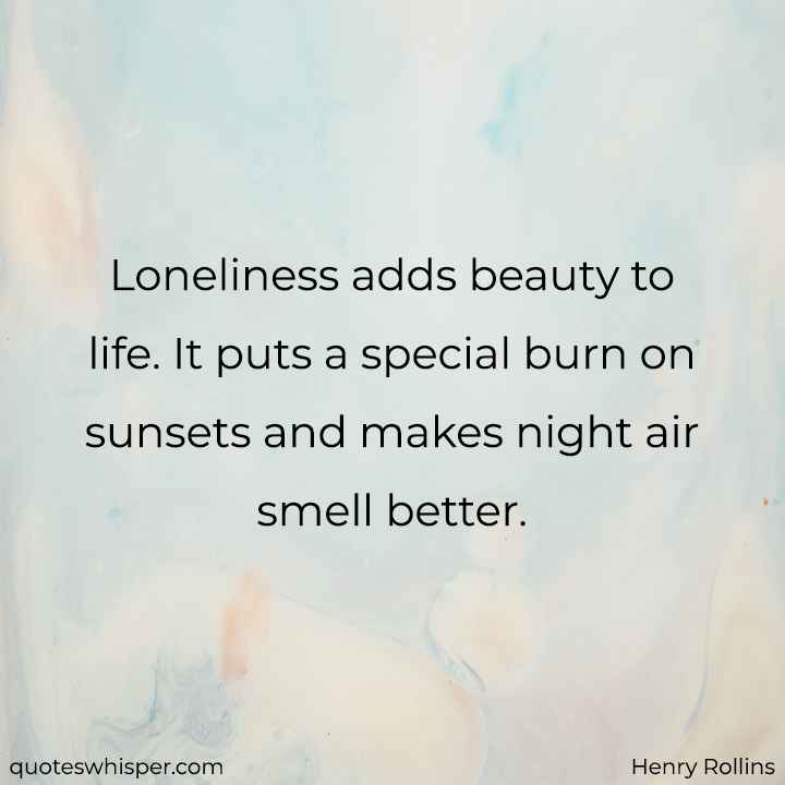  Loneliness adds beauty to life. It puts a special burn on sunsets and makes night air smell better. - Henry Rollins