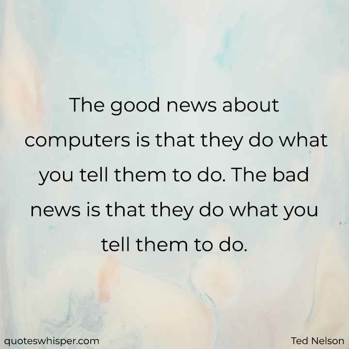  The good news about computers is that they do what you tell them to do. The bad news is that they do what you tell them to do. - Ted Nelson