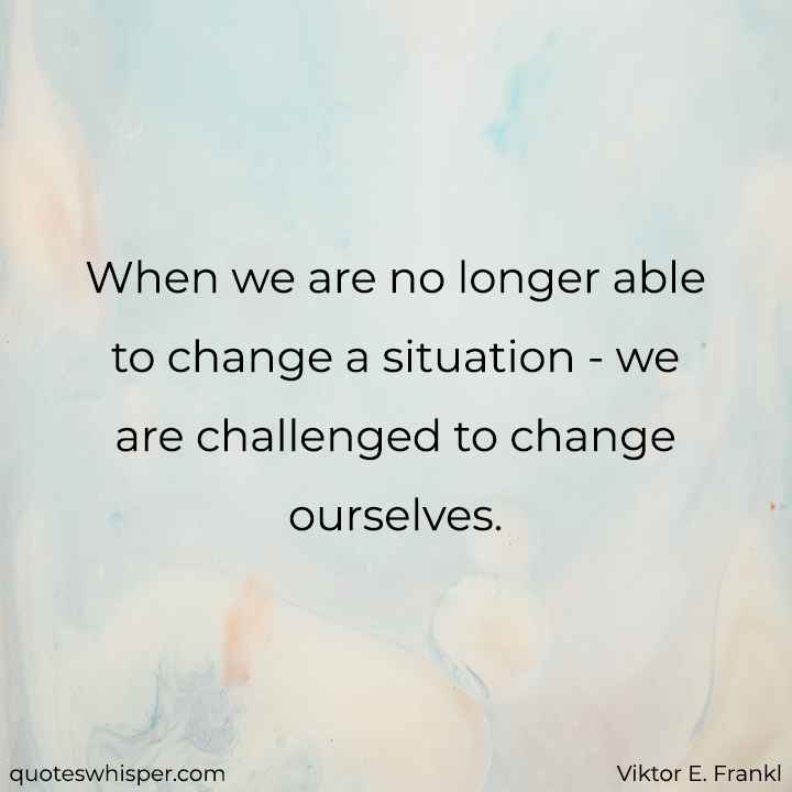  When we are no longer able to change a situation - we are challenged to change ourselves. - Viktor E. Frankl