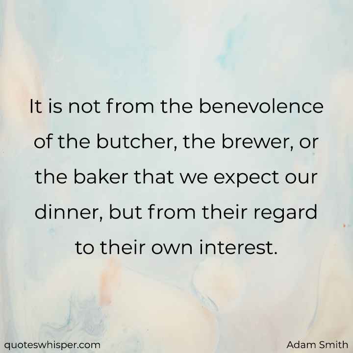  It is not from the benevolence of the butcher, the brewer, or the baker that we expect our dinner, but from their regard to their own interest. - Adam Smith