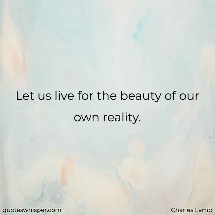  Let us live for the beauty of our own reality. - Charles Lamb