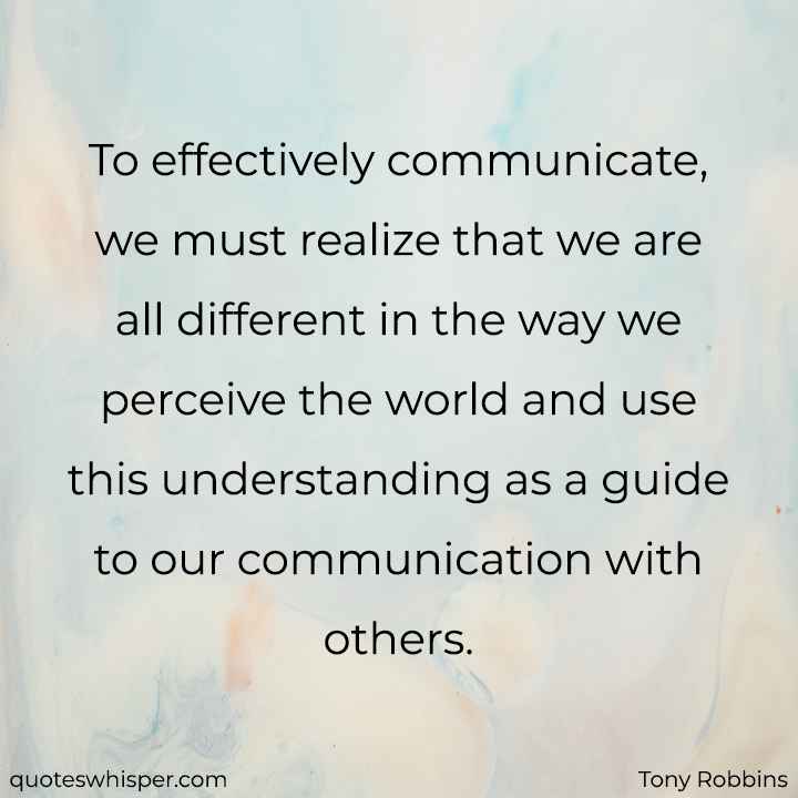  To effectively communicate, we must realize that we are all different in the way we perceive the world and use this understanding as a guide to our communication with others. - Tony Robbins