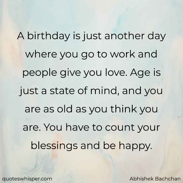  A birthday is just another day where you go to work and people give you love. Age is just a state of mind, and you are as old as you think you are. You have to count your blessings and be happy. - Abhishek Bachchan