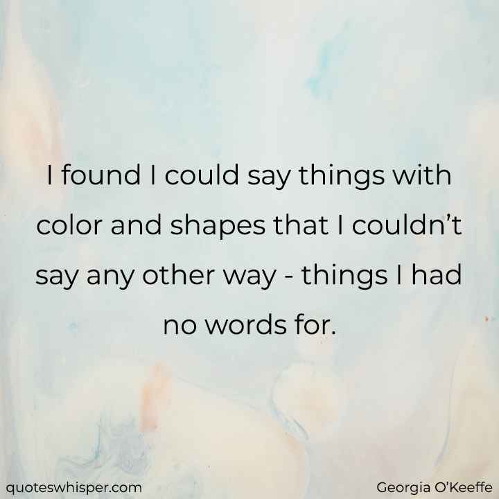  I found I could say things with color and shapes that I couldn’t say any other way - things I had no words for. - Georgia O’Keeffe