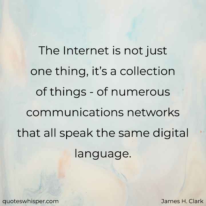  The Internet is not just one thing, it’s a collection of things - of numerous communications networks that all speak the same digital language. - James H. Clark