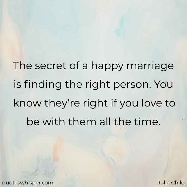  The secret of a happy marriage is finding the right person. You know they’re right if you love to be with them all the time. - Julia Child