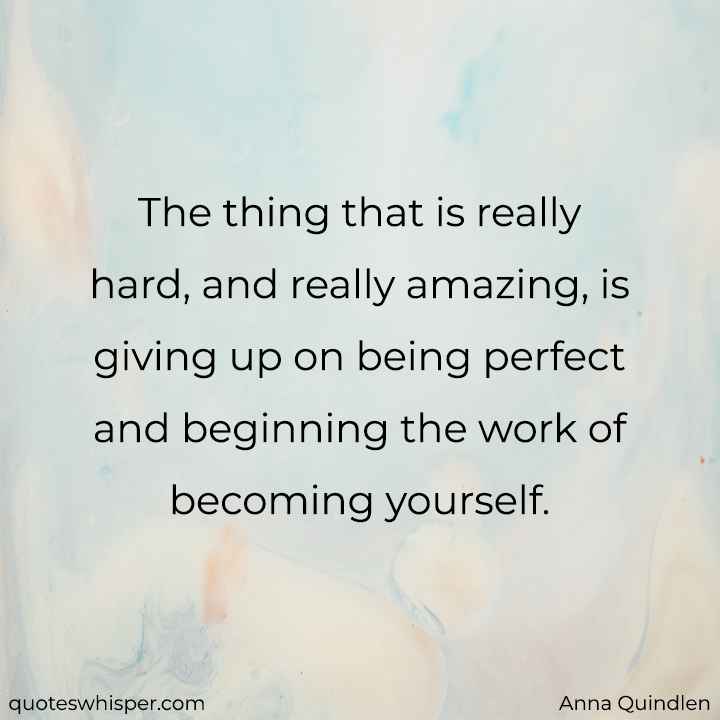  The thing that is really hard, and really amazing, is giving up on being perfect and beginning the work of becoming yourself. - Anna Quindlen