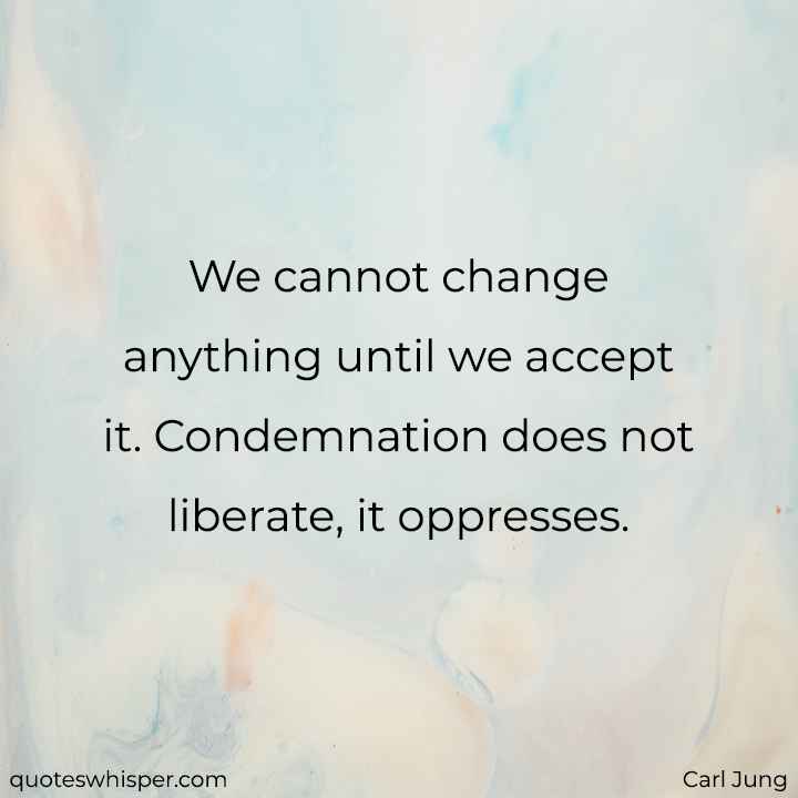  We cannot change anything until we accept it. Condemnation does not liberate, it oppresses. - Carl Jung