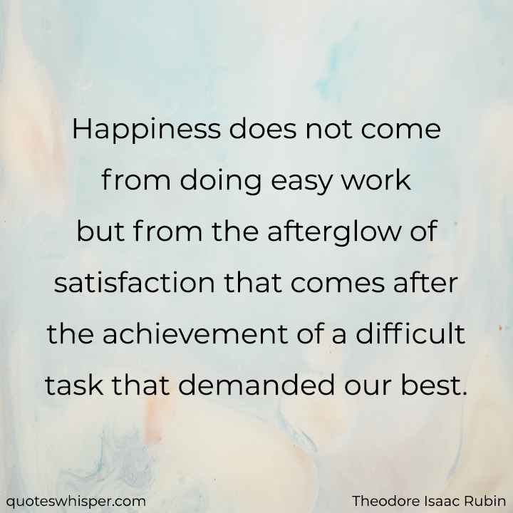  Happiness does not come from doing easy work but from the afterglow of satisfaction that comes after the achievement of a difficult task that demanded our best. - Theodore Isaac Rubin
