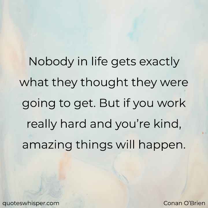  Nobody in life gets exactly what they thought they were going to get. But if you work really hard and you’re kind, amazing things will happen. - Conan O’Brien