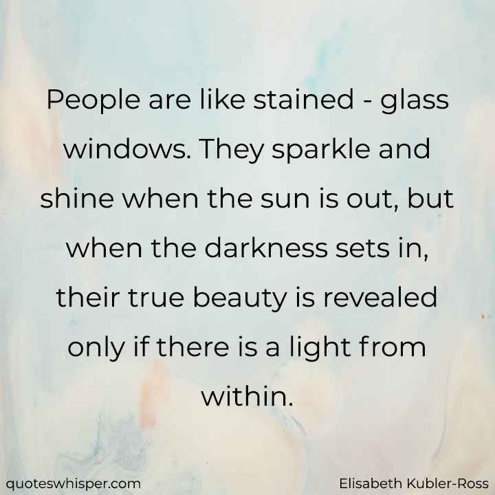  People are like stained - glass windows. They sparkle and shine when the sun is out, but when the darkness sets in, their true beauty is revealed only if there is a light from within. - Elisabeth Kubler-Ross