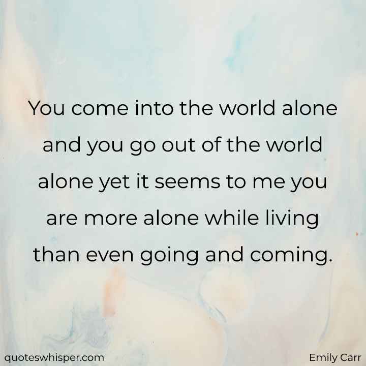  You come into the world alone and you go out of the world alone yet it seems to me you are more alone while living than even going and coming. - Emily Carr
