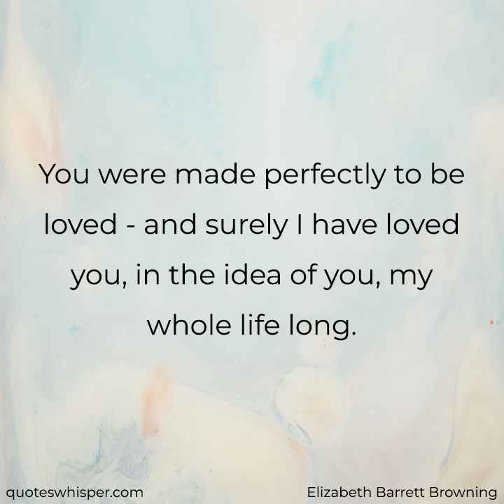  You were made perfectly to be loved - and surely I have loved you, in the idea of you, my whole life long. - Elizabeth Barrett Browning