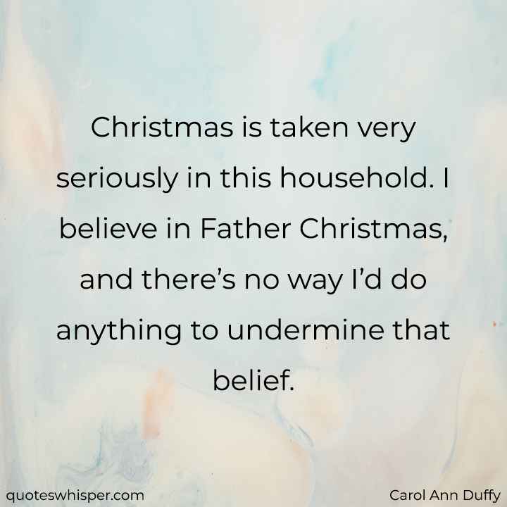  Christmas is taken very seriously in this household. I believe in Father Christmas, and there’s no way I’d do anything to undermine that belief. - Carol Ann Duffy
