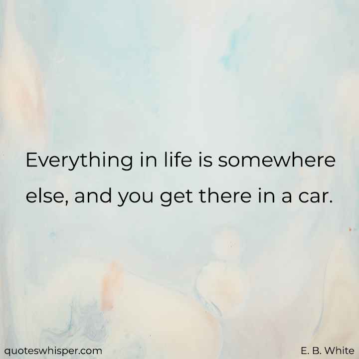  Everything in life is somewhere else, and you get there in a car. - E. B. White