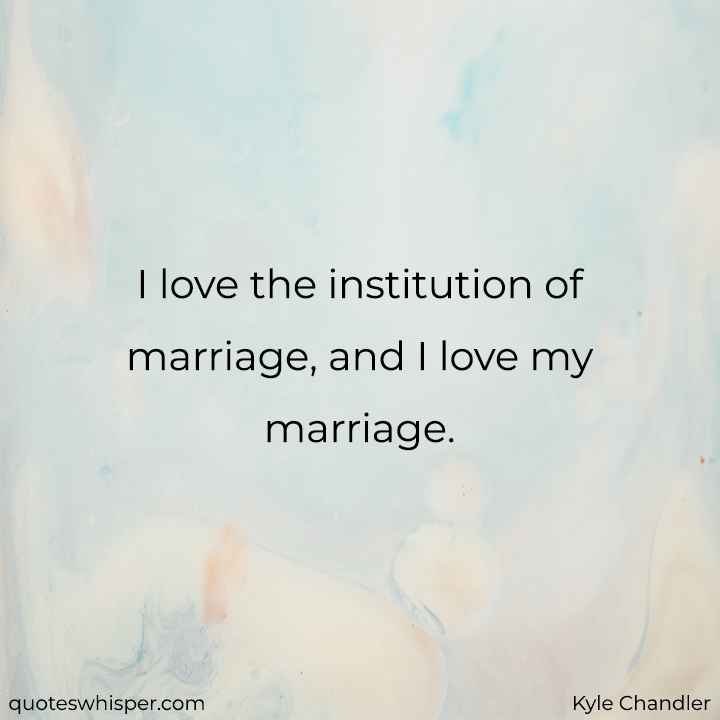  I love the institution of marriage, and I love my marriage. - Kyle Chandler