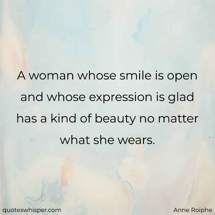  A woman whose smile is open and whose expression is glad has a kind of beauty no matter what she wears. - Anne Roiphe