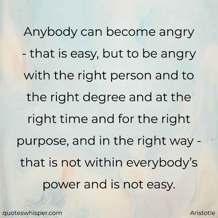  Anybody can become angry - that is easy, but to be angry with the right person and to the right degree and at the right time and for the right purpose, and in the right way - that is not within everybody’s power and is not easy. - Aristotle