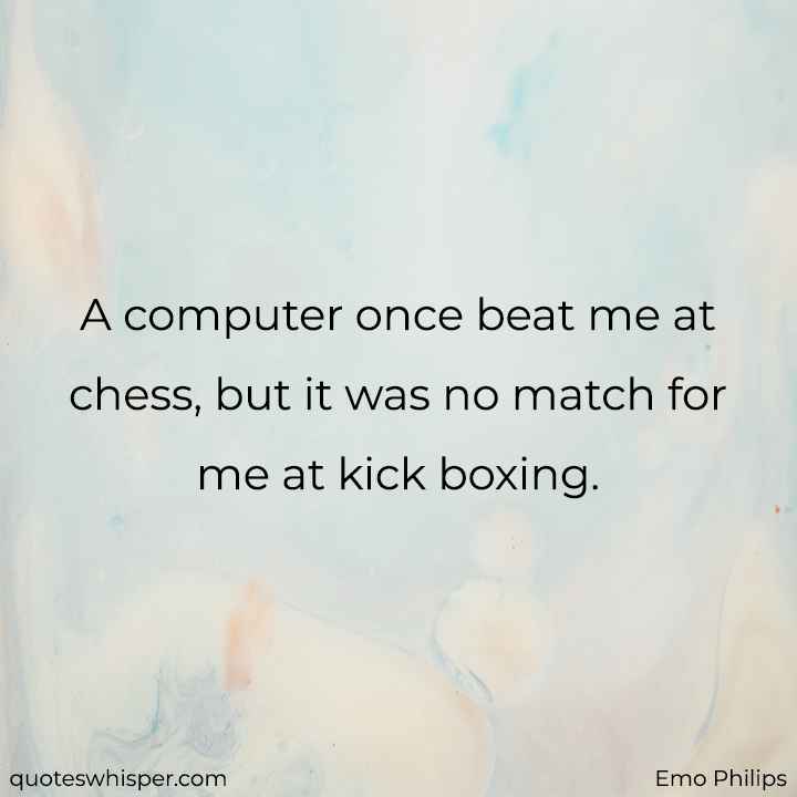  A computer once beat me at chess, but it was no match for me at kick boxing. - Emo Philips