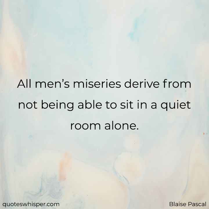  All men’s miseries derive from not being able to sit in a quiet room alone. - Blaise Pascal